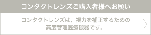 コンタクトレンズご購入者様へお願い コンタクトレンズは、視力を矯正するための高度管理医療機器です。