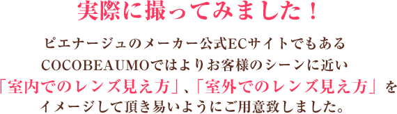 ビーハートビーのメーカー公式ECサイトでもあるCOCOBEAUMOではよりお客様のシーンに近い「室内でのレンズ見え方」、「室外でのレンズ見え方」をイメージして頂き易いようにご用意致しました。